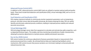 Advanced Process Control (APC)
In addition to SPC, advanced process control (APC) tools are utilized to maintain optimal yield and quality
levels. These tools include fault detection and classification (FDC), virtual metrology (VM), and run-to-run
(R2R) control.
Fault Detection and Classification (FDC)
FDC employs statistical methods to continuously monitor equipment parameters such as temperature,
pressure, and other sensor data during wafer processing. By closely analyzing this data, FDC can swiftly
identify and eliminate undesired process conditions, leading to improved process stability and reduced
excursion occurrences.
Virtual Metrology (VM)
VM technology leverages sensor data from equipment to calculate and estimate key wafer properties, such
as deposited thickness layers. This enables real-time monitoring and prediction of wafer characteristics,
allowing for proactive adjustments to maintain process stability and prevent excursions.
Run-to-Run (R2R) Control
R2R control involves the continuous adjustment of process parameters based on measurements from
previously processed lots or wafers. By utilizing historical data and implementing feedback control
mechanisms, R2R control ensures that process variations are minimized, leading to enhanced yield and
reduced excursion risks.
 