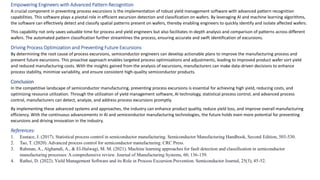 Empowering Engineers with Advanced Pattern Recognition
A crucial component in preventing process excursions is the implementation of robust yield management software with advanced pattern recognition
capabilities. This software plays a pivotal role in efficient excursion detection and classification on wafers. By leveraging AI and machine learning algorithms,
the software can effectively detect and classify spatial patterns present on wafers, thereby enabling engineers to quickly identify and isolate affected wafers.
This capability not only saves valuable time for process and yield engineers but also facilitates in-depth analysis and comparison of patterns across different
wafers. The automated pattern classification further streamlines the process, ensuring accurate and swift identification of excursions.
Driving Process Optimization and Preventing Future Excursions
By determining the root cause of process excursions, semiconductor engineers can develop actionable plans to improve the manufacturing process and
prevent future excursions. This proactive approach enables targeted process optimizations and adjustments, leading to improved product wafer sort yield
and reduced manufacturing costs. With the insights gained from the analysis of excursions, manufacturers can make data-driven decisions to enhance
process stability, minimize variability, and ensure consistent high-quality semiconductor products.
Conclusion
In the competitive landscape of semiconductor manufacturing, preventing process excursions is essential for achieving high yield, reducing costs, and
optimizing resource utilization. Through the utilization of yield management software, AI technology, statistical process control, and advanced process
control, manufacturers can detect, analyze, and address process excursions promptly.
By implementing these advanced systems and approaches, the industry can enhance product quality, reduce yield loss, and improve overall manufacturing
efficiency. With the continuous advancements in AI and semiconductor manufacturing technologies, the future holds even more potential for preventing
excursions and driving innovation in the industry.
References:
1. Eustace, J. (2017). Statistical process control in semiconductor manufacturing. Semiconductor Manufacturing Handbook, Second Edition, 503-530.
2. Tao, T. (2020). Advanced process control for semiconductor manufacturing. CRC Press.
3. Rahman, A., Alghamdi, A., & El-Halwagi, M. M. (2021). Machine learning approaches for fault detection and classification in semiconductor
manufacturing processes: A comprehensive review. Journal of Manufacturing Systems, 60, 136-159.
4. Rathei, D. (2022). Yield Management Software and its Role in Process Excursion Prevention. Semiconductor Journal, 25(3), 45-52.
 