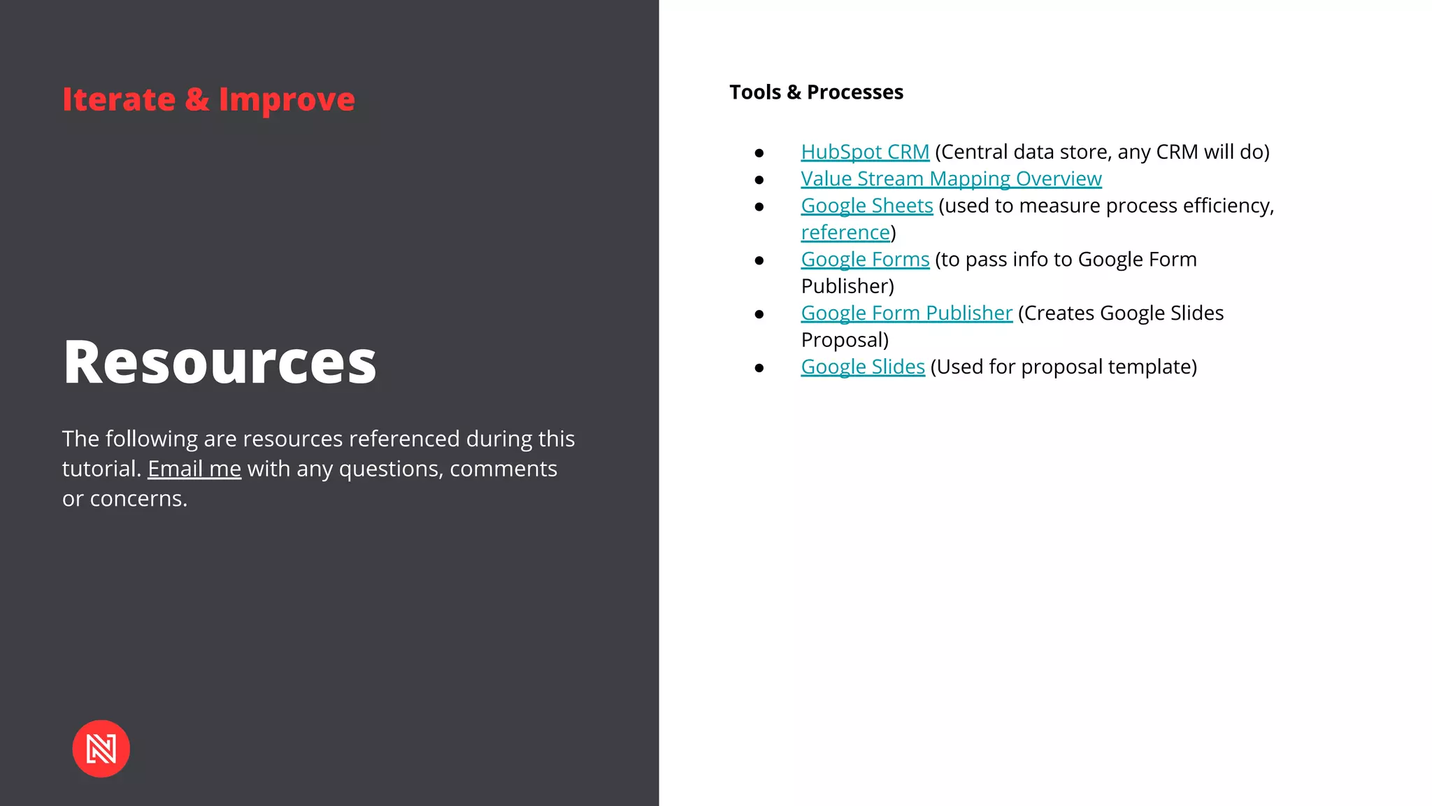 Iterate & Improve
The following are resources referenced during this
tutorial. Email me with any questions, comments
or concerns.
Resources
Tools & Processes
● HubSpot CRM (Central data store, any CRM will do)
● Value Stream Mapping Overview
● Google Sheets (used to measure process efficiency,
reference)
● Google Forms (to pass info to Google Form
Publisher)
● Google Form Publisher (Creates Google Slides
Proposal)
● Google Slides (Used for proposal template)
 