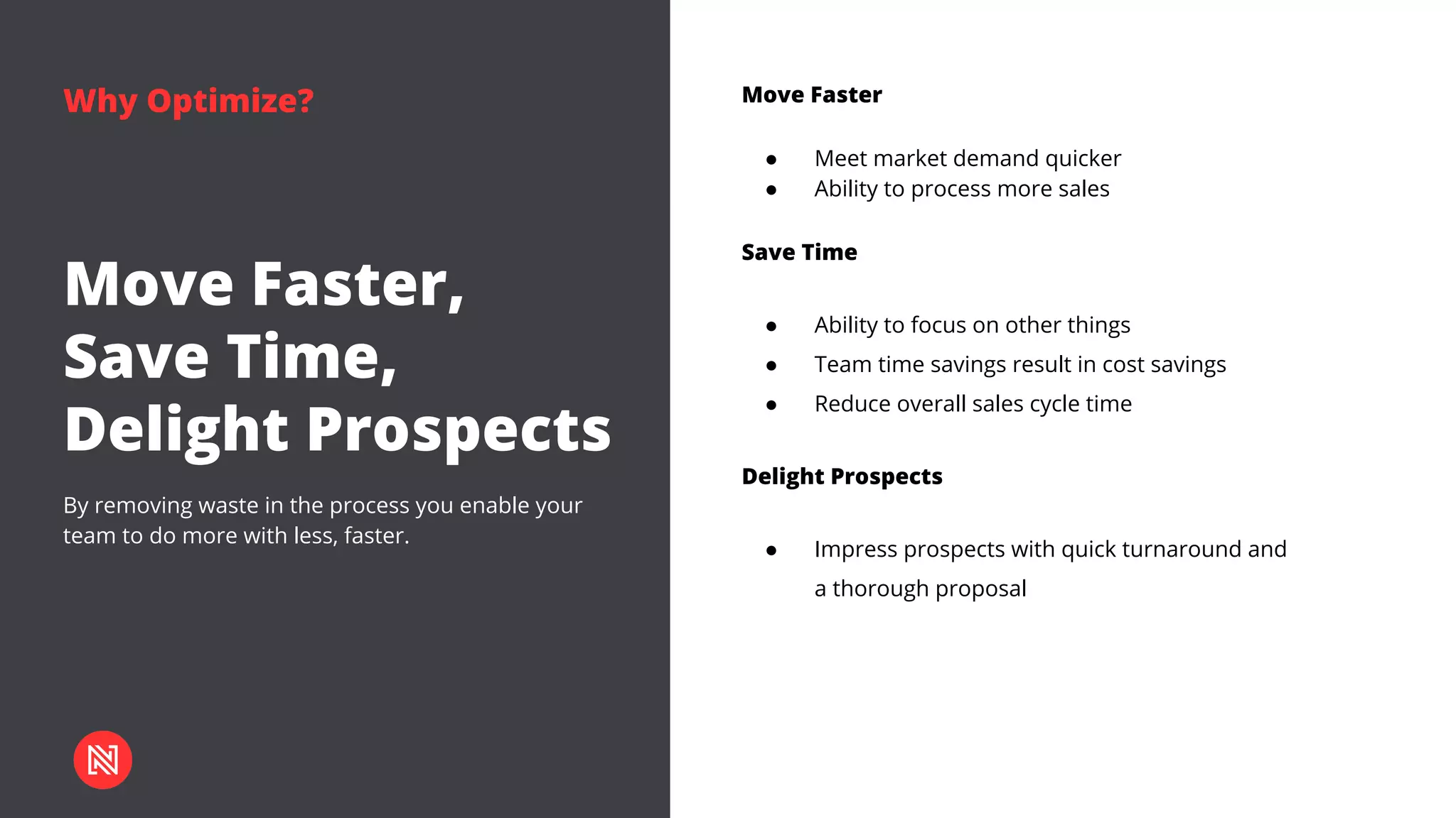 Why Optimize?
By removing waste in the process you enable your
team to do more with less, faster.
Move Faster,
Save Time,
Delight Prospects
Move Faster
● Meet market demand quicker
● Ability to process more sales
Save Time
● Ability to focus on other things
● Team time savings result in cost savings
● Reduce overall sales cycle time
Delight Prospects
● Impress prospects with quick turnaround and
a thorough proposal
 
