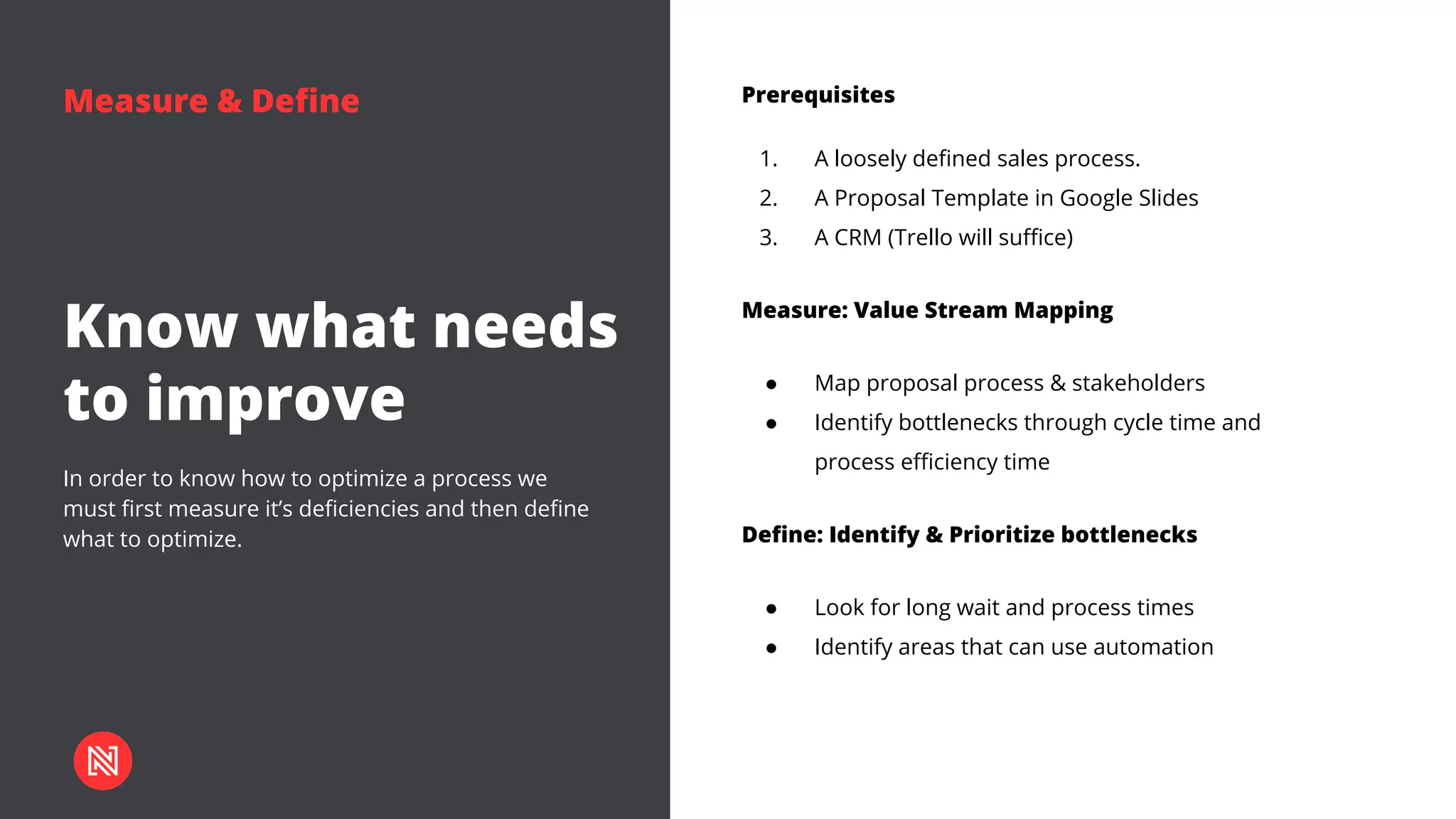 Measure & Define
Know what needs
to improve
In order to know how to optimize a process we
must first measure it’s deficiencies and then define
what to optimize.
Prerequisites
1. A loosely defined sales process.
2. A Proposal Template in Google Slides
3. A CRM (Trello will suffice)
Measure: Value Stream Mapping
● Map proposal process & stakeholders
● Identify bottlenecks through cycle time and
process efficiency time
Define: Identify & Prioritize bottlenecks
● Look for long wait and process times
● Identify areas that can use automation
 