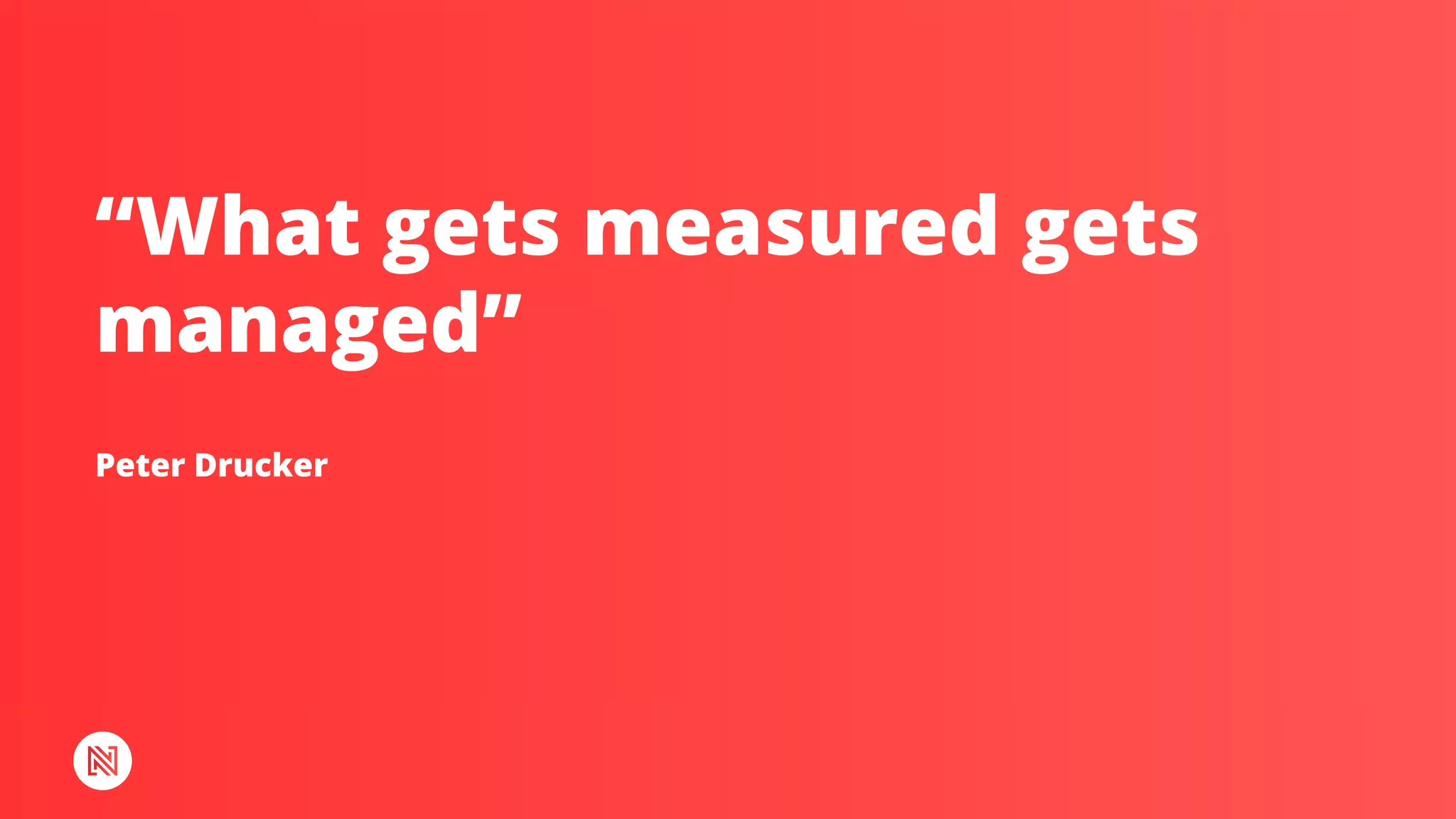 Peter Drucker
“What gets measured gets
managed”
 