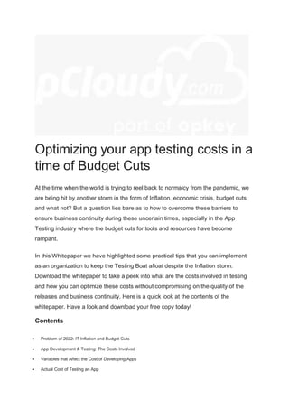 Optimizing your app testing costs in a
time of Budget Cuts
At the time when the world is trying to reel back to normalcy from the pandemic, we
are being hit by another storm in the form of Inflation, economic crisis, budget cuts
and what not? But a question lies bare as to how to overcome these barriers to
ensure business continuity during these uncertain times, especially in the App
Testing industry where the budget cuts for tools and resources have become
rampant.
In this Whitepaper we have highlighted some practical tips that you can implement
as an organization to keep the Testing Boat afloat despite the Inflation storm.
Download the whitepaper to take a peek into what are the costs involved in testing
and how you can optimize these costs without compromising on the quality of the
releases and business continuity. Here is a quick look at the contents of the
whitepaper. Have a look and download your free copy today!
Contents
 Problem of 2022: IT Inflation and Budget Cuts
 App Development & Testing: The Costs Involved
 Variables that Affect the Cost of Developing Apps
 Actual Cost of Testing an App
 
