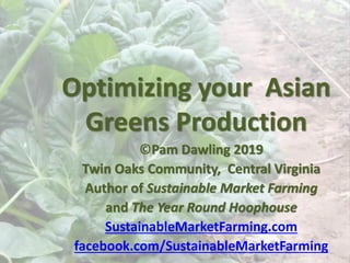 Optimizing your Asian
Greens Production
©Pam Dawling 2019
Twin Oaks Community, Central Virginia
Author of Sustainable Market Farming
and The Year Round Hoophouse
SustainableMarketFarming.com
facebook.com/SustainableMarketFarming
 