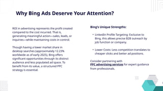 Why Bing Ads Deserve Your Attention?
ROI in advertising represents the profit created
compared to the cost incurred. That is,
generating meaningful action—sales, leads, or
inquiries—while maintaining costs in control.
Though having a lower market share in
desktop searches (approximately 12.23%
worldwide as of early 2025), Bing offers
significant opportunities through its distinct
audience and less populated ad space. To
benefit from its value, a structured PPC
strategy is essential.
Bing’s Unique Strengths:
• LinkedIn Profile Targeting: Exclusive to
Bing, this allows precise B2B outreach by
job function or company.
• Lower Costs: Less competition translates to
cheaper clicks and better ad positions.
Consider partnering with
PPC advertising services for expert guidance
from professionals.
 