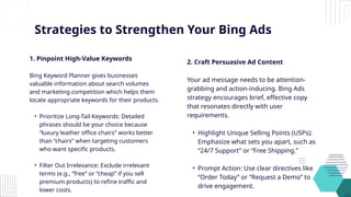 Strategies to Strengthen Your Bing Ads
1. Pinpoint High-Value Keywords
Bing Keyword Planner gives businesses
valuable information about search volumes
and marketing competition which helps them
locate appropriate keywords for their products.
• Prioritize Long-Tail Keywords: Detailed
phrases should be your choice because
“luxury leather office chairs” works better
than “chairs” when targeting customers
who want specific products.
• Filter Out Irrelevance: Exclude irrelevant
terms (e.g., “free” or “cheap” if you sell
premium products) to refine traffic and
lower costs.
2. Craft Persuasive Ad Content
Your ad message needs to be attention-
grabbing and action-inducing. Bing Ads
strategy encourages brief, effective copy
that resonates directly with user
requirements.
• Highlight Unique Selling Points (USPs):
Emphasize what sets you apart, such as
“24/7 Support” or “Free Shipping.”
• Prompt Action: Use clear directives like
“Order Today” or “Request a Demo” to
drive engagement.
 