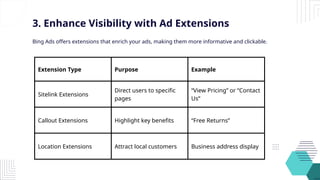 Extension Type Purpose Example
Sitelink Extensions
Direct users to specific
pages
“View Pricing” or “Contact
Us”
Callout Extensions Highlight key benefits “Free Returns”
Location Extensions Attract local customers Business address display
3. Enhance Visibility with Ad Extensions
Bing Ads offers extensions that enrich your ads, making them more informative and clickable.
 
