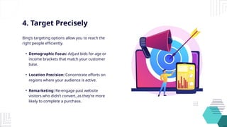 4. Target Precisely
Bing’s targeting options allow you to reach the
right people efficiently.
• Demographic Focus: Adjust bids for age or
income brackets that match your customer
base.
• Location Precision: Concentrate efforts on
regions where your audience is active.
• Remarketing: Re-engage past website
visitors who didn’t convert, as they’re more
likely to complete a purchase.
 
