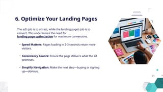 6. Optimize Your Landing Pages
The ad’s job is to attract, while the landing page’s job is to
convert. This underscores the need for
landing page optimization for maximum conversions.
• Speed Matters: Pages loading in 2-3 seconds retain more
visitors.
• Consistency Counts: Ensure the page delivers what the ad
promises.
• Simplify Navigation: Make the next step—buying or signing
up—obvious.
 