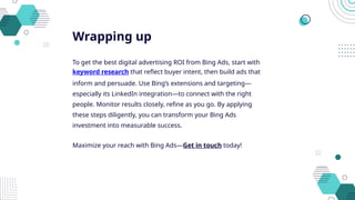 Wrapping up
To get the best digital advertising ROI from Bing Ads, start with
keyword research that reflect buyer intent, then build ads that
inform and persuade. Use Bing’s extensions and targeting—
especially its LinkedIn integration—to connect with the right
people. Monitor results closely, refine as you go. By applying
these steps diligently, you can transform your Bing Ads
investment into measurable success.
Maximize your reach with Bing Ads—Get in touch today!
 