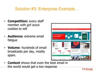 Solution #3: Enterprise Example…Competition: every staff member with girl scout cookies to sellAudience: extreme email fatigueVolume: hundreds of email broadcasts per day, mostly spam.Context shows that even the best email in the world would get a low response