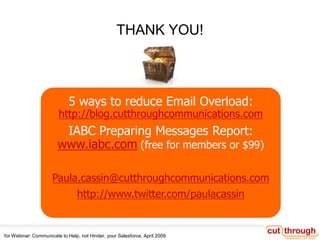 CHECKLISTS HERE: http://bit.ly/lqkjcFeel free to contact me/us at Cut Through Commswww.cutthroughcommunications.comPaula Cassin1.805.715.0300. Twitter: paulacassin. LinkedIn: paulacassinfor Webinar: Communicate to Help, not Hinder, your Salesforce, April 2009THANK YOU!5 ways to reduce Email Overload:http://blog.cutthroughcommunications.comIABC Preparing Messages Report: www.iabc.com (free for members or $99)Paula.cassin@cutthroughcommunications.comhttp://www.twitter.com/paulacassin
