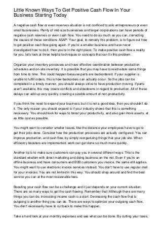 Little Known Ways To Get Positive Cash Flow In Your
Business Starting Today

A negative cash flow or even reserves situation is not confined to solo entrepreneurs or even
small businesses. Plenty of mid-size businesses and larger corporations can have periods of
negative cash reserves or even cash flow. You need to do as much as you can, correcting
the causes of these conditions ASAP. Your goal, to remedy this problem, is to figure out how
to get positive cash flow going again. If you're a smaller business and have never
investigated how to do it, then you're in the right place. To make positive cash flow a reality
for you, let's look at three helpful techniques or concepts that can fix this problem.


Organize your inventory processes and have effective coordination between production
schedules and on-site inventory. It is possible that you may have to reschedule some things
from time to time. This could happen because parts are backordered. If your supplier is
unable to fulfill orders, this is how backorders can actually occur. So the jobs can be
completed in a timely manner, you should always strive to have production moving. If parts
aren't available, this may create conflicts and slowdowns in regard to production. All of these
delays can add up very quickly, creating a sizable amount of non-productivity.


If you think the need to expand your business, but it is not a good idea, then you shouldn't do
it. The only reason you should expand is if your industry shows that this is something
necessary. You should look for ways to boost your productivity, and also gain more assets, at
as little cost as possible.


You might want to consider smaller issues, like the distance your employees have to go to
get their jobs done. Consider how the production processes are actually configured. You can
improve production, and cash flow, by simply reorganizing things that your job site. When
efficiency boosters are implemented, work can get done so much more quickly.


Another tip is to make sure customers can pay you in several different ways. This is the
standard wisdom with direct marketing and doing business on the net. Even if you're an
offline business and have consumers and B2B customers you invoice, the same still applies.
You might want to use electronic invoice services instead. You don't have to use regular mail
for your invoices. You are not limited in this way. You should shop around and find the best
service you can at the most reasonable fees.


Boosting your cash flow can be a challenge and it just depends on your current situation.
There are so many ways to get the cash flowing. Remember that! Although there are many
things you can do, increasing income cash is a start. Decreasing the cash flow that is
outgoing is another thing you can do. There are ways to optimize your outgoing cash flow.
You don't necessarily have to cut back to make this happen.


Take a hard look at your monthly expenses and see what can be done. By cutting your taxes,
 