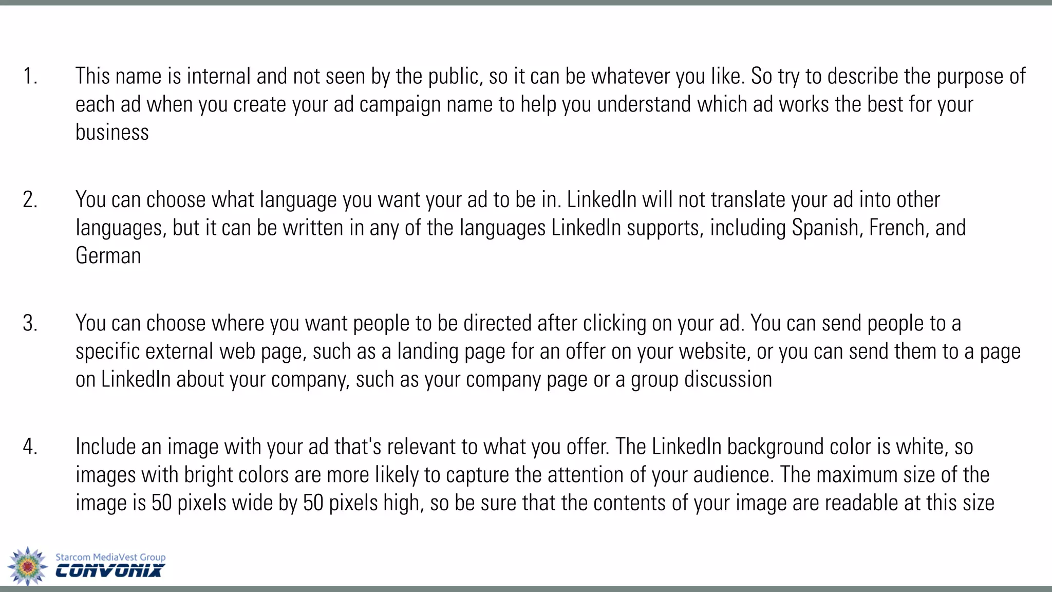 1.This name is internal and not seen by the public, so it can be whatever you like. So try to describe the purpose of each ad when you create your ad campaign name to help you understand which ad works the best for your business 
2.You can choose what language you want your ad to be in. LinkedIn will not translate your ad into other languages, but it can be written in any of the languages LinkedIn supports, including Spanish, French, and German 
3.You can choose where you want people to be directed after clicking on your ad. You can send people to a specific external web page, such as a landing page for an offer on your website, or you can send them to a page on LinkedIn about your company, such as your company page or a group discussion 
4.Include an image with your ad that's relevant to what you offer. The LinkedIn background color is white, so images with bright colors are more likely to capture the attention of your audience. The maximum size of the image is 50 pixels wide by 50 pixels high, so be sure that the contents of your image are readable at this size  
