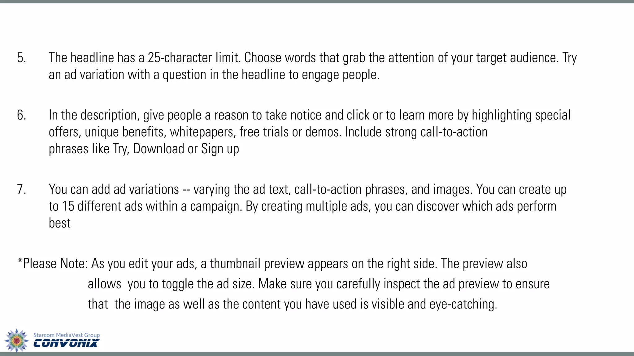 5.The headline has a 25-character limit. Choose words that grab the attentionof your target audience. Try an ad variation with a question in the headline to engage people. 
6.In the description, give people areason to take noticeand click or to learn more by highlighting special offers, unique benefits, whitepapers, free trials or demos. Includestrong call-to-action phraseslikeTry,Download or Sign up 
7.You can add ad variations--varying the ad text, call-to-action phrases, and images. You can create up to 15 different ads within a campaign. By creating multiple ads, you can discover which ads perform best 
*Please Note: As you edit your ads, a thumbnail preview appears on the right side. The preview also 
allows you to toggle the ad size. Make sure you carefully inspect the ad preview to ensure 
that the image as well as the content you have used is visible and eye-catching.  