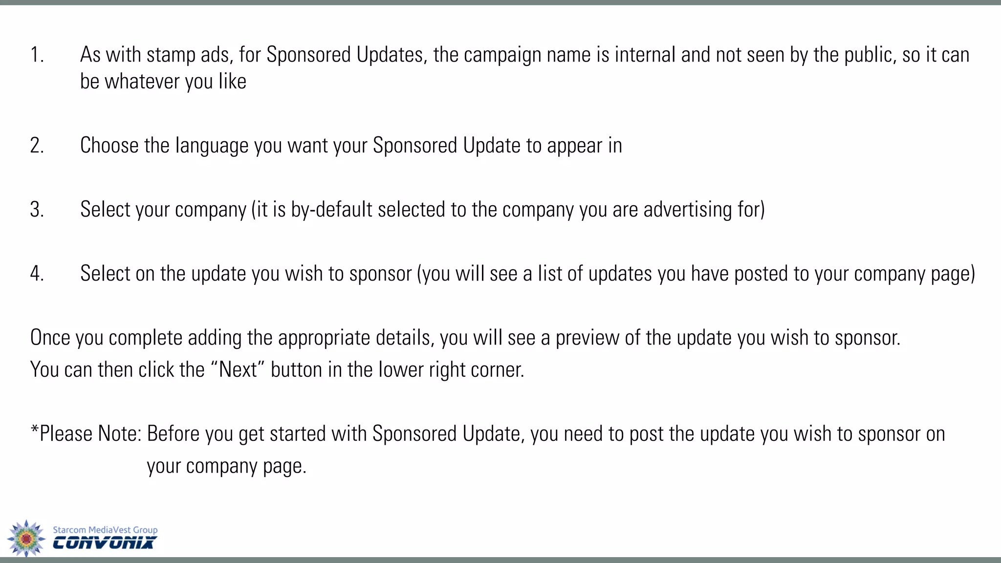 1.As with stamp ads, for Sponsored Updates, the campaign name is internal and not seen by the public, so it can be whatever you like 
2.Choose the language you want your Sponsored Update to appear in 
3.Select your company (it is by-default selected to the company you are advertising for) 
4.Select on the update you wish to sponsor (you will see a list of updates you have posted to your company page) 
Once you complete adding the appropriate details, you will see a preview of the update you wish to sponsor. 
You can then click the “Next” button in the lower right corner. 
*Please Note: Before you get started with Sponsored Update, you need to post the update you wish to sponsor on 
your company page.  