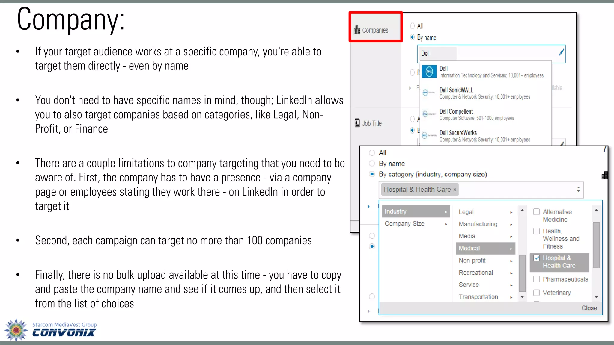 •If your target audience works at a specific company, you're able to target them directly -even by name 
•You don't need to have specific names in mind, though; LinkedIn allows you to also target companies based on categories, like Legal, Non- Profit, or Finance 
•There are a couple limitations to company targeting that you need to be aware of. First, the company has to have a presence -via a company page or employees stating they work there -on LinkedIn in order to target it 
•Second, each campaign can target no more than 100 companies 
•Finally, there is no bulk upload available at this time -you have to copy and paste the company name and see if it comes up, and then select it from the list of choices 
Company:  