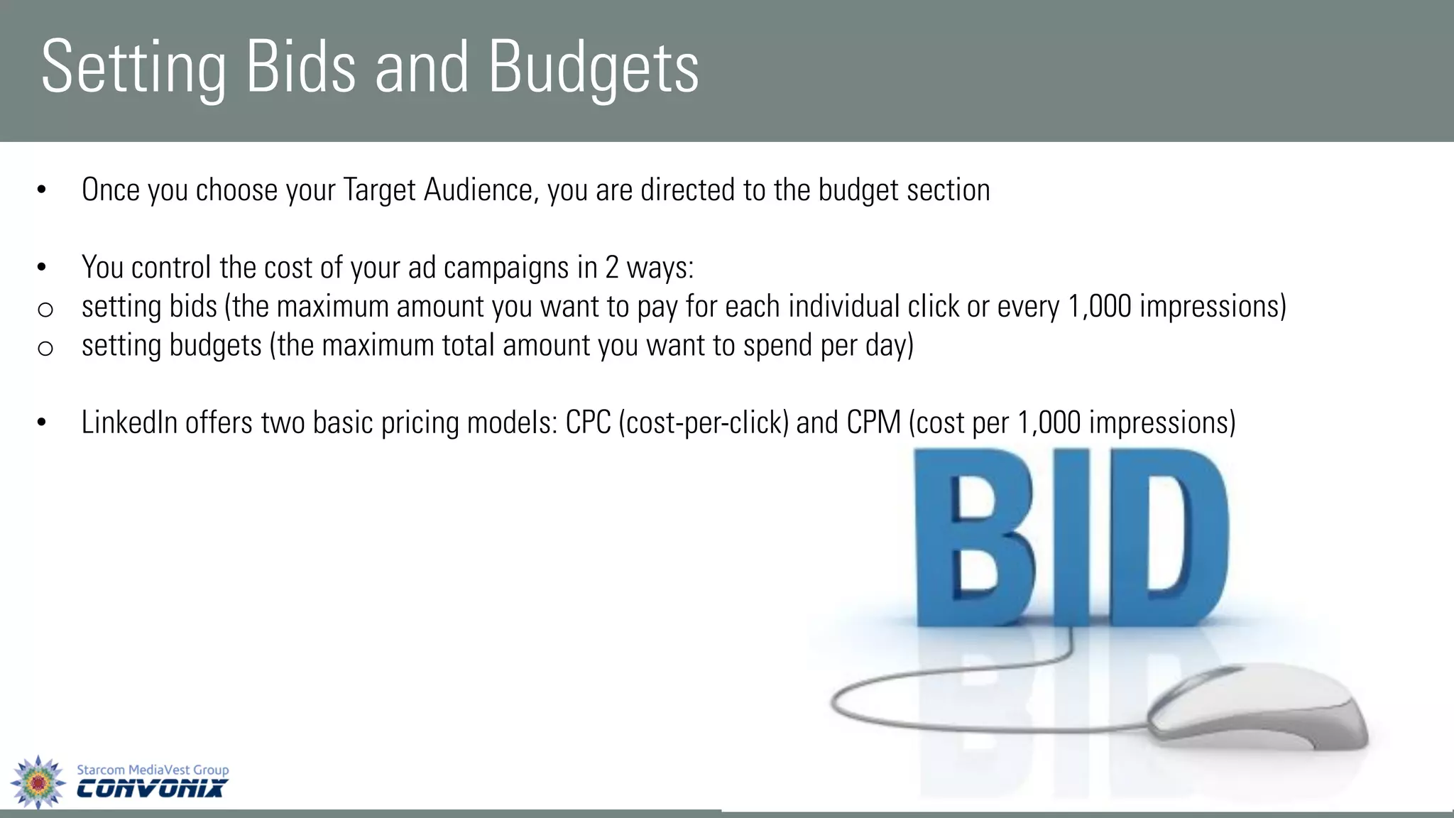 Setting Bids and Budgets 
•Once you choose your Target Audience, you are directed to the budget section 
•You control the cost of your ad campaigns in 2 ways: 
osetting bids (the maximum amount you want to pay for each individual click or every 1,000 impressions) 
osetting budgets (the maximum total amount you want to spend per day) 
•LinkedIn offers two basic pricing models: CPC (cost-per-click) and CPM (cost per 1,000 impressions)  