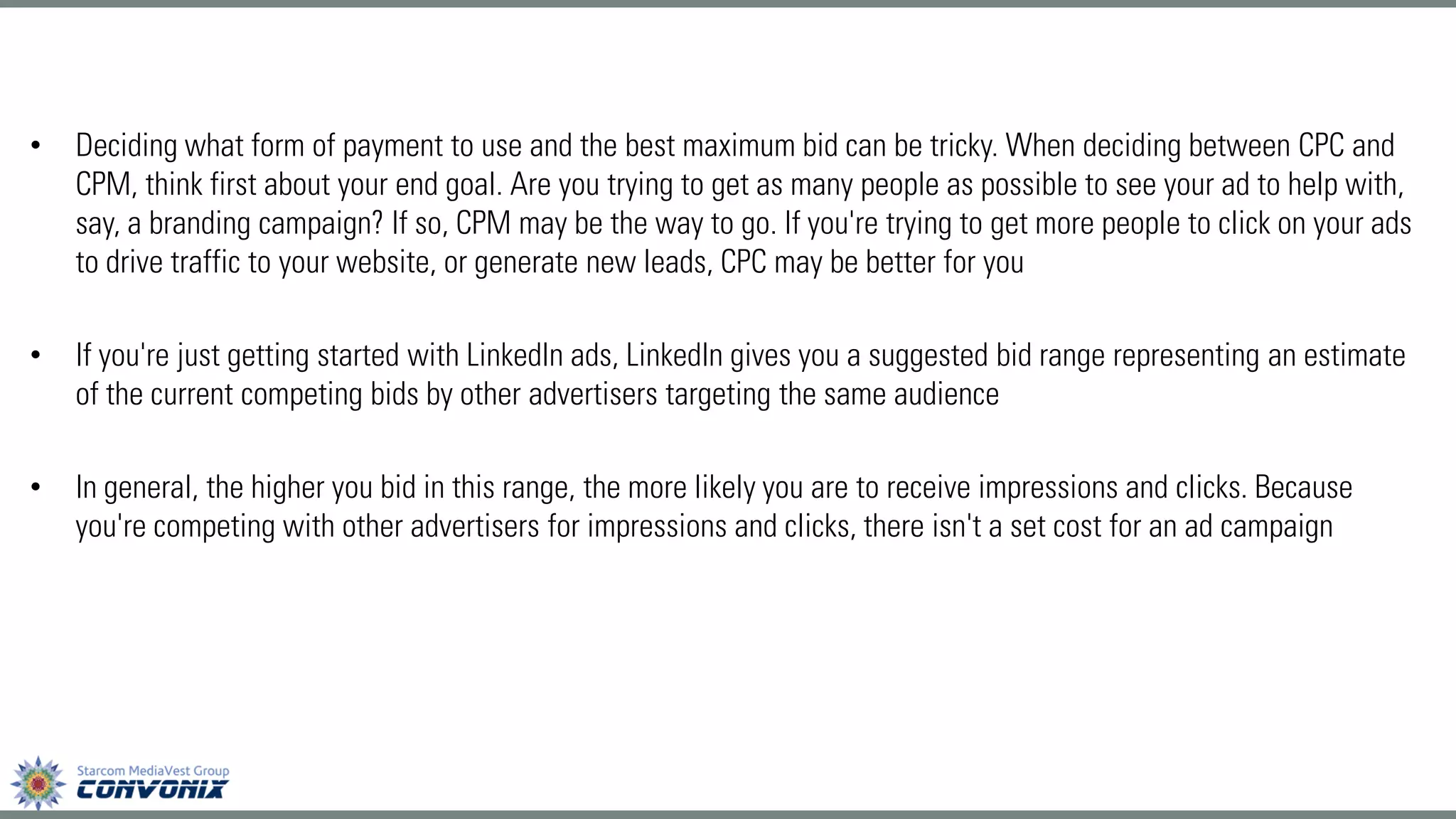 •Deciding what form of payment to use and the best maximum bid can be tricky. When deciding between CPC and CPM, think first about your end goal. Are you trying to get as many people as possible to see your ad to help with, say, a branding campaign? If so, CPM may be the way to go. If you're trying to get more people to click on your ads to drive traffic to your website, or generate new leads, CPC may be better for you 
•If you're just getting started with LinkedIn ads, LinkedIn gives you a suggested bid range representing an estimate of the current competing bids by other advertisers targeting the same audience 
•In general, the higher you bid in this range, the more likely you are to receive impressions and clicks. Because you're competing with other advertisers for impressions and clicks, there isn't a set cost for an ad campaign  