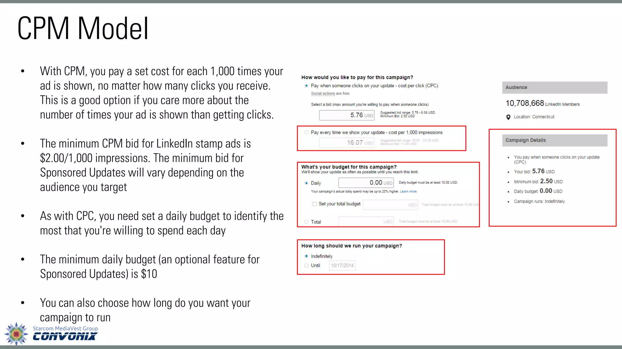 CPM Model 
•With CPM, you pay a set cost for each 1,000 times your ad is shown, no matter how many clicks you receive. This is a good option if you care more about the number of times your ad is shown than getting clicks. 
•The minimum CPM bid for LinkedIn stamp ads is $2.00/1,000 impressions. The minimum bid for Sponsored Updates will vary depending on the audience you target 
•As with CPC, you need set a daily budget to identify the most that you're willing to spend each day 
•The minimum daily budget (an optional feature for Sponsored Updates) is $10 
•You can also choose how long do you want your campaign to run  
