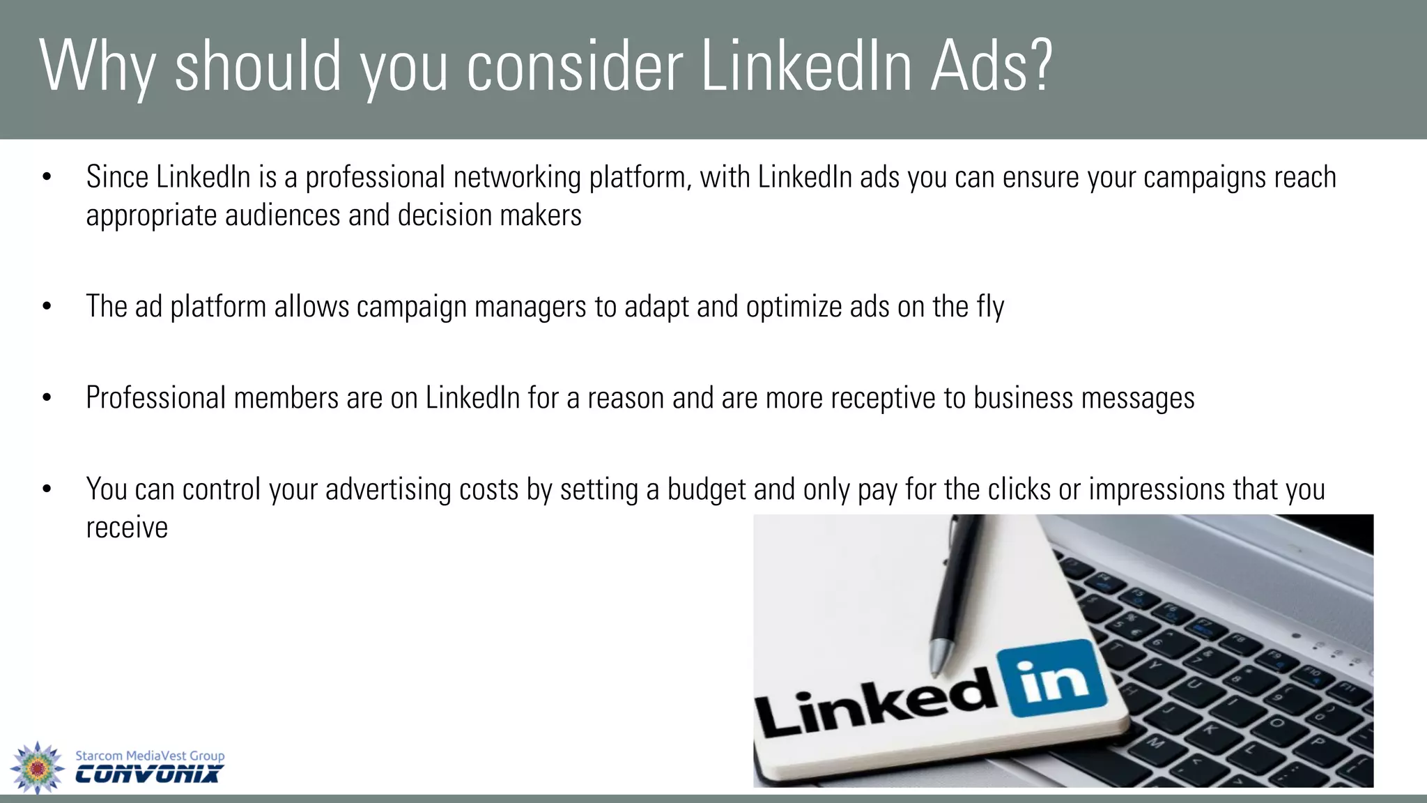 •Since LinkedIn is a professional networking platform, with LinkedIn ads you can ensure your campaigns reach appropriate audiences and decision makers 
•The ad platform allows campaign managers to adapt and optimize ads on the fly 
•Professional members are on LinkedIn for a reason and are more receptive to business messages 
•You can control your advertising costs by setting a budget and only pay for the clicks or impressions that you receive 
Why should you consider LinkedIn Ads?  