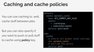 Caching and cache policies
You can use caching to, well,
cache stuff between jobs.
But you can also specify if
you want to push or pull stuff
to cache using policy key.
default:
cache: &global_cache
key: $CI_COMMIT_REF_SLUG
paths:
- .cache/pip
- some/other/path/
policy: pull-push
job:
cache:
# inherit all global cache settings
<<: *global_cache
# override the policy
policy: pull
 