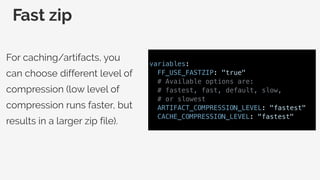 Fast zip
For caching/artifacts, you
can choose different level of
compression (low level of
compression runs faster, but
results in a larger zip file).
variables:
FF_USE_FASTZIP: "true"
# Available options are:
# fastest, fast, default, slow,
# or slowest
ARTIFACT_COMPRESSION_LEVEL: "fastest"
CACHE_COMPRESSION_LEVEL: "fastest"
 