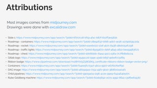 • Slide 1: https:/
/www.midjourney.com/app/search/?jobId=6f707c18-bf19-4fac-b87f-622ff3e1561b
• Roadmap - containers: https:/
/www.midjourney.com/app/search/?jobId=28e92637-bfd6-4d07-ae36-a279dd35c2d4
• Roadmap - rocket: https:/
/www.midjourney.com/app/search/?jobId=eaeeb022-17af-4b71-8438-a8eb05afc298
• Roadmap - traffic lights: https:/
/www.midjourney.com/app/search/?jobId=89159672-debf-4845-a822-be159983f172
• Roadmap - chest: https:/
/www.midjourney.com/app/search/?jobId=1bb66ddc-84a4-4ac1-a36a-7c7f8dbd1c04
• Gitlab logo: https:/
/www.midjourney.com/app/search/?jobId=a5491c2d-199e-43dd-b65f-9ebefc031f65
• Ribbon badge: https:/
/www.clipartmax.com/download/m2i8H7d3Z5i8G6K9_certificate-ribbons-ribbon-badge-vector-png/
• Containers: https:/
/www.midjourney.com/app/search/?jobId=f14ee5f1-b3a7-4bca-9907-e67607beff90
• DAG image: https:/
/www.midjourney.com/app/search/?jobId=4609a9aa-7154-49f2-9b10-38d600aa04f2
• Child pipelines: https:/
/www.midjourney.com/app/search/?jobId=39e19a04-1196-4c2e-99e9-f242464b5d7c
• Rube Goldberg machine: https:/
/www.midjourney.com/app/search/?jobId=60ab5692-a07a-4992-8641-13dfbe6193f2
Attributions
Most images comes from midjourney.com
Drawings were done with excalidraw.com
 