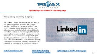 www.trimaxsolutions.com Social Media Marketing
Sydney Northern Beaches 1 of 5
With Linked in being the number one professional
B2B social media site, with over 200 million
members and 2 million company profiles (June
2013), it has become a necessity that business’
utilise the network to its full advantage. LinkedIn
now offers a lot more than its original function of
assisting businesses with their employment needs.
Businesses can use their LinkedIn profile to post
updates, advertise vacancies and share company
news with connections that have the same industry
interests and are already engaged, with either the
company or the industry, in which they operate.
Making strong marketing campaigns
Optimizing your LinkedIn company page
Optimizing your LinkedIn company page
 
