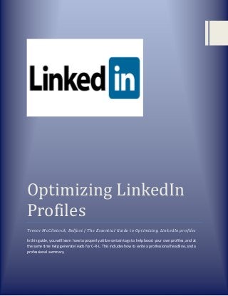 Optimizing LinkedIn
Profiles
Trevor McClintock, Belfast | The Essential Guide to Optimizing LinkedIn profiles
In this guide, you will learn how to properly utilize certain tags to help boost your own profiles, and at
the same time help generate leads for C-R-L. This includes how to write a professional headline, and a
professional summary.

 