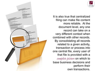 It is also true that centralized
filing can make file content
more reliable. At the
document level, any one
record can take on a
very different context when
combined with other records.
By consolidating all records
related to a given activity,
transaction or process into
one central file, every user of
that file is provided with a
complete picture on which to
base business decisions and
perform their
own transactions.

 