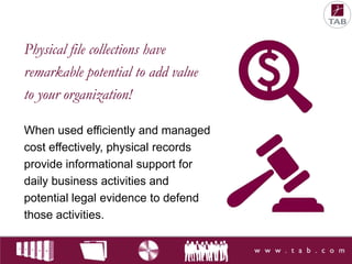 Physical file collections have
remarkable potential to add value
to your organization!
When used efficiently and managed
cost effectively, physical records
provide informational support for
daily business activities and
potential legal evidence to defend
those activities.

 