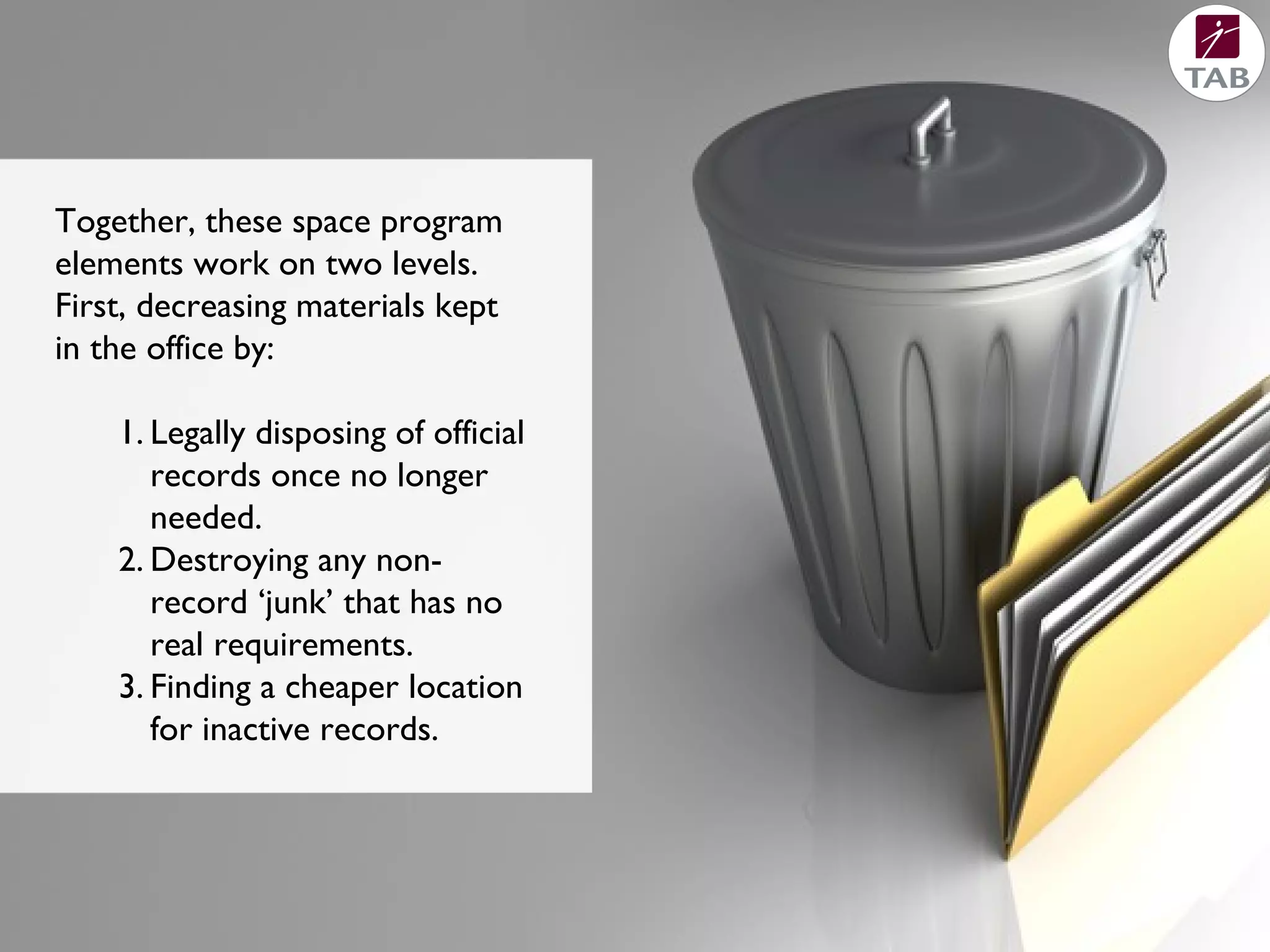 Together, these space program
elements work on two levels.
First, decreasing materials kept
in the office by:
1. Legally disposing of official
records once no longer
needed.
2. Destroying any non-
record ‘junk’ that has no
real requirements.
3. Finding a cheaper location
for inactive records.
 