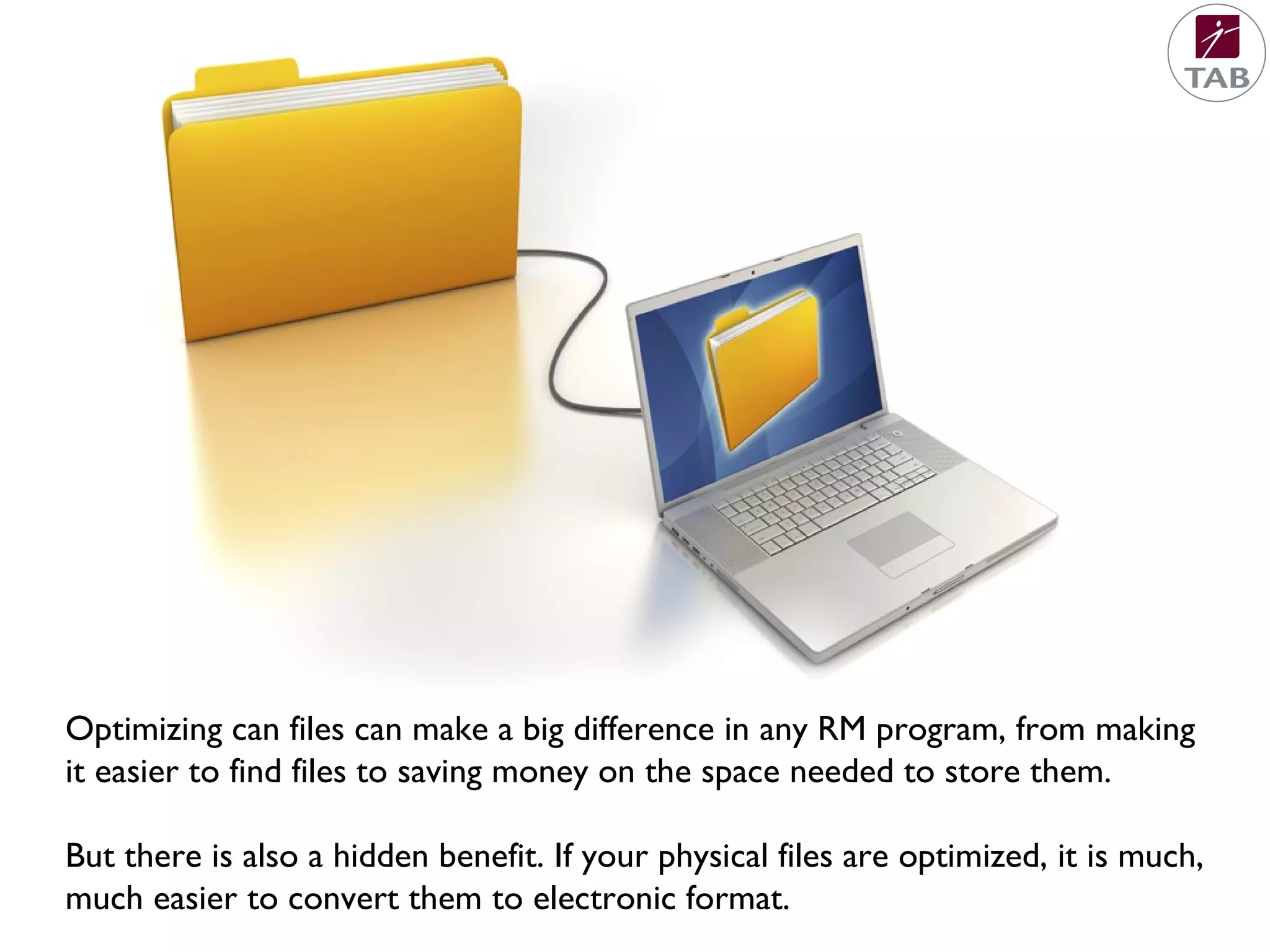 Optimizing can files can make a big difference in any RM program, from making
it easier to find files to saving money on the space needed to store them.
But there is also a hidden benefit. If your physical files are optimized, it is much,
much easier to convert them to electronic format.
 