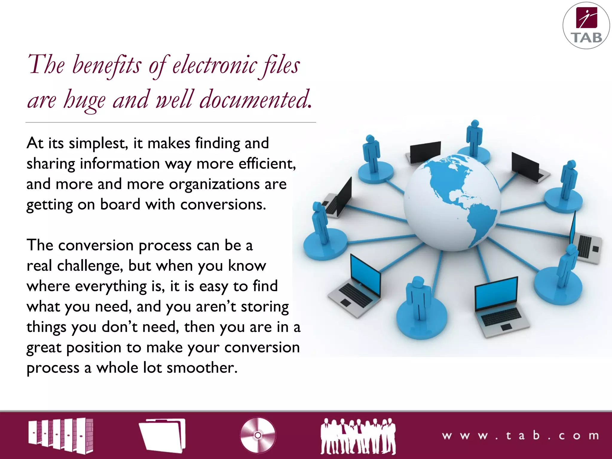 At its simplest, it makes finding and
sharing information way more efficient,
and more and more organizations are
getting on board with conversions.
The conversion process can be a
real challenge, but when you know
where everything is, it is easy to find
what you need, and you aren’t storing
things you don’t need, then you are in a
great position to make your conversion
process a whole lot smoother.
The benefits of electronic files
are huge and well documented.
 