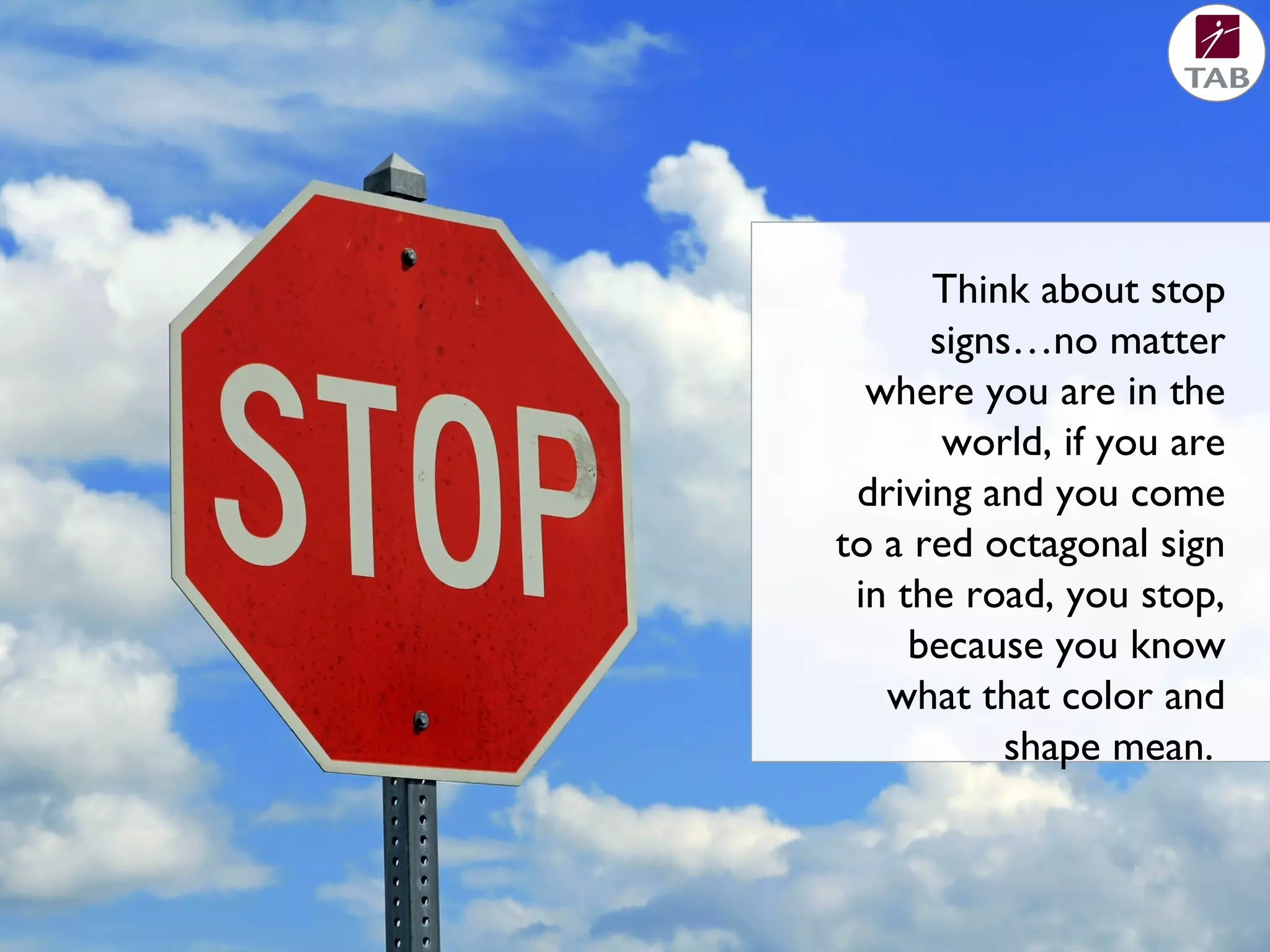 Think about stop
signs…no matter
where you are in the
world, if you are
driving and you come
to a red octagonal sign
in the road, you stop,
because you know
what that color and
shape mean.
 