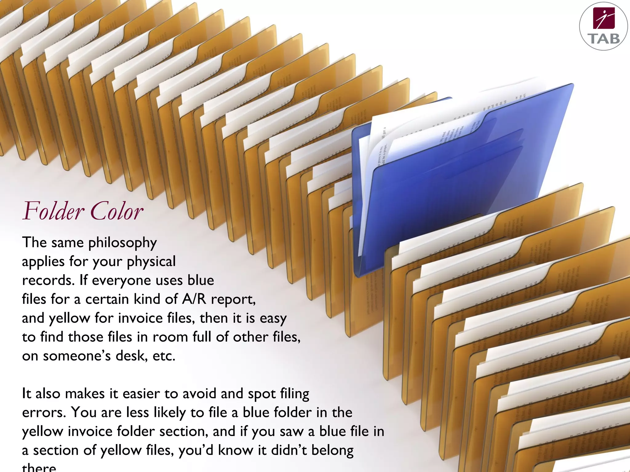 The same philosophy
applies for your physical
records. If everyone uses blue
files for a certain kind of A/R report,
and yellow for invoice files, then it is easy
to find those files in room full of other files,
on someone’s desk, etc.
It also makes it easier to avoid and spot filing
errors. You are less likely to file a blue folder in the
yellow invoice folder section, and if you saw a blue file in
a section of yellow files, you’d know it didn’t belong
Folder Color
 