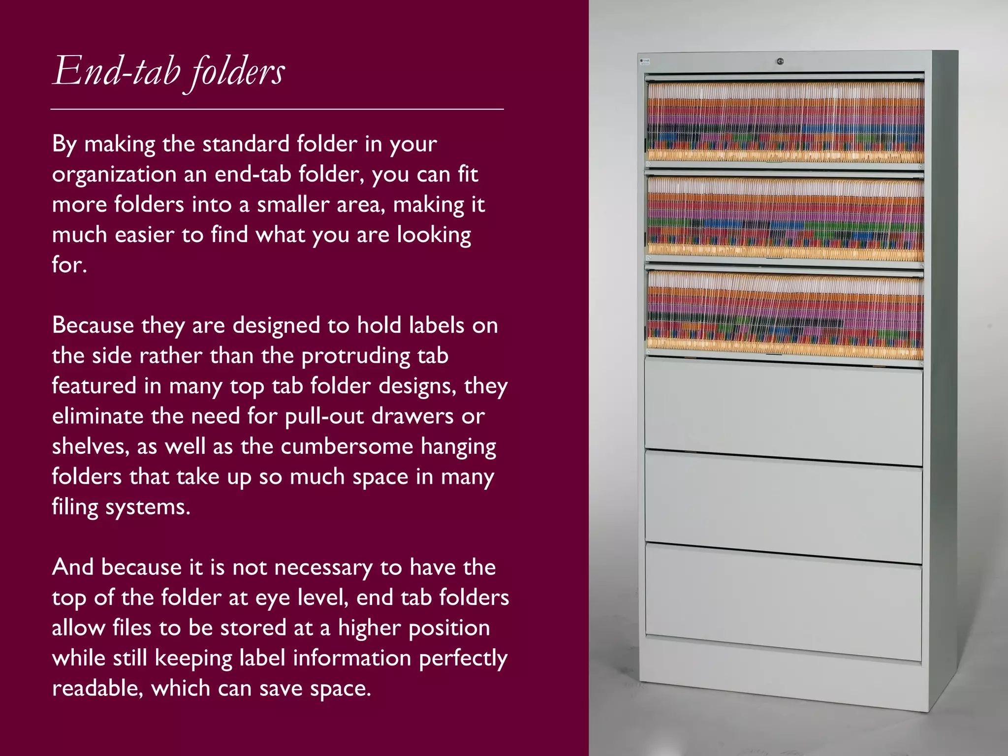 End-tab folders
By making the standard folder in your
organization an end-tab folder, you can fit
more folders into a smaller area, making it
much easier to find what you are looking
for.
Because they are designed to hold labels on
the side rather than the protruding tab
featured in many top tab folder designs, they
eliminate the need for pull-out drawers or
shelves, as well as the cumbersome hanging
folders that take up so much space in many
filing systems.
And because it is not necessary to have the
top of the folder at eye level, end tab folders
allow files to be stored at a higher position
while still keeping label information perfectly
readable, which can save space.
 