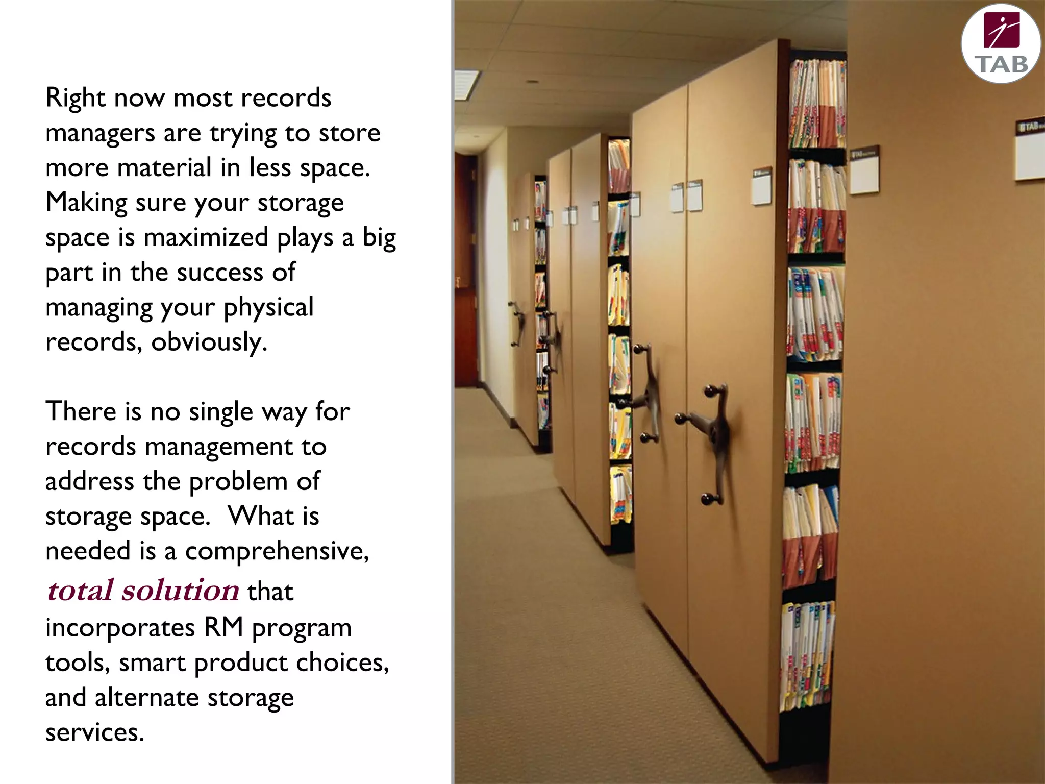Right now most records
managers are trying to store
more material in less space.
Making sure your storage
space is maximized plays a big
part in the success of
managing your physical
records, obviously.
There is no single way for
records management to
address the problem of
storage space. What is
needed is a comprehensive,
total solution that
incorporates RM program
tools, smart product choices,
and alternate storage
services.
 