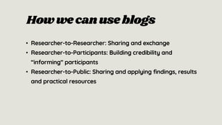 How we canuse blogs
• Researcher-to-Researcher: Sharing and exchange
• Researcher-to-Participants: Building credibility and
“informing” participants
• Researcher-to-Public: Sharing and applying findings, results
and practical resources
 