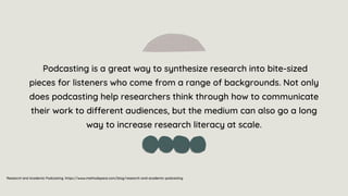 Podcasting is a great way to synthesize research into bite-sized
pieces for listeners who come from a range of backgrounds. Not only
does podcasting help researchers think through how to communicate
their work to different audiences, but the medium can also go a long
way to increase research literacy at scale.
Research and Academic Podcasting. https://www.methodspace.com/blog/research-and-academic-podcasting
 