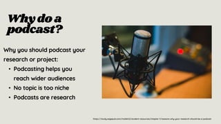 Whydo a
podcast?
Why you should podcast your
research or project:
• Podcasting helps you
reach wider audiences
• No topic is too niche
• Podcasts are research
https://study.sagepub.com/mollett2/student-resources/chapter-1/reasons-why-your-research-should-be-a-podcast
 