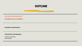 OUTLINE
WHY LOOK FOR ALTERNATIVES?
Knowledge transfer and mobilization
BLOGGING YOUR RESEARCH
PODCASTING YOUR RESEARCH
Academic podcasting
Miniworkshop
 
