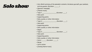 Soloshow
• Intro: Brief summary of the episode’s contents. Introduce yourself, your podcast,
and any guests. (Duration: _____ )
• [Sponsor message]
• [Theme music]
• Topic 1: _______________ (Duration: ___ )
• Main point
• Supporting points
• Data, quotes, or other information
• Topic 2: _______________ (Duration: ___ )
• Main point
• Supporting points
• Data, quotes, or other information
• Segue
• Topic 3: _______________ (Duration: ___ )
• Main point
• Supporting points
• Data, quotes, or other information
• Outro: _____ (Duration: ____ )
• Recap
• Call to action
• [Closing theme music]
 