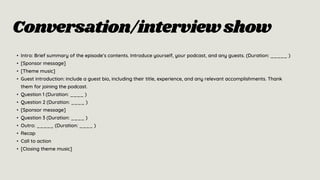 Conversation/interviewshow
• Intro: Brief summary of the episode’s contents. Introduce yourself, your podcast, and any guests. (Duration: _____ )
• [Sponsor message]
• [Theme music]
• Guest introduction: include a guest bio, including their title, experience, and any relevant accomplishments. Thank
them for joining the podcast.
• Question 1 (Duration: ____ )
• Question 2 (Duration: ____ )
• [Sponsor message]
• Question 3 (Duration: ____ )
• Outro: _____ (Duration: ____ )
• Recap
• Call to action
• [Closing theme music]
 