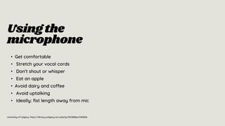 University of Calgary. https://library.ucalgary.ca/c.php?g=255288&p=5100826
Usingthe
microphone
• Get comfortable
• Stretch your vocal cords
• Don't shout or whisper
• Eat an apple
• Avoid dairy and coffee
• Avoid uptalking
• Ideally: fist length away from mic
 
