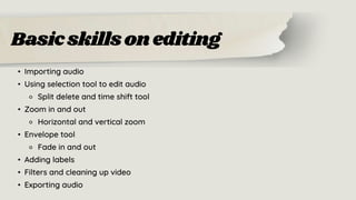 Basicskillsonediting
• Importing audio
• Using selection tool to edit audio
⚬ Split delete and time shift tool
• Zoom in and out
⚬ Horizontal and vertical zoom
• Envelope tool
⚬ Fade in and out
• Adding labels
• Filters and cleaning up video
• Exporting audio
 