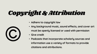 • Adhere to copyright law
• Any background music, sound effects, and cover art
must be openly licensed or used with permission
• Give credit
• Podcasts that incorporate scholarly sources and
information use a variety of formats to provide
citations and attributions.
Copyright &Attribution
 