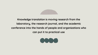 Knowledge translation is moving research from the
laboratory, the research journal, and the academic
conference into the hands of people and organizations who
can put it to practical use
 