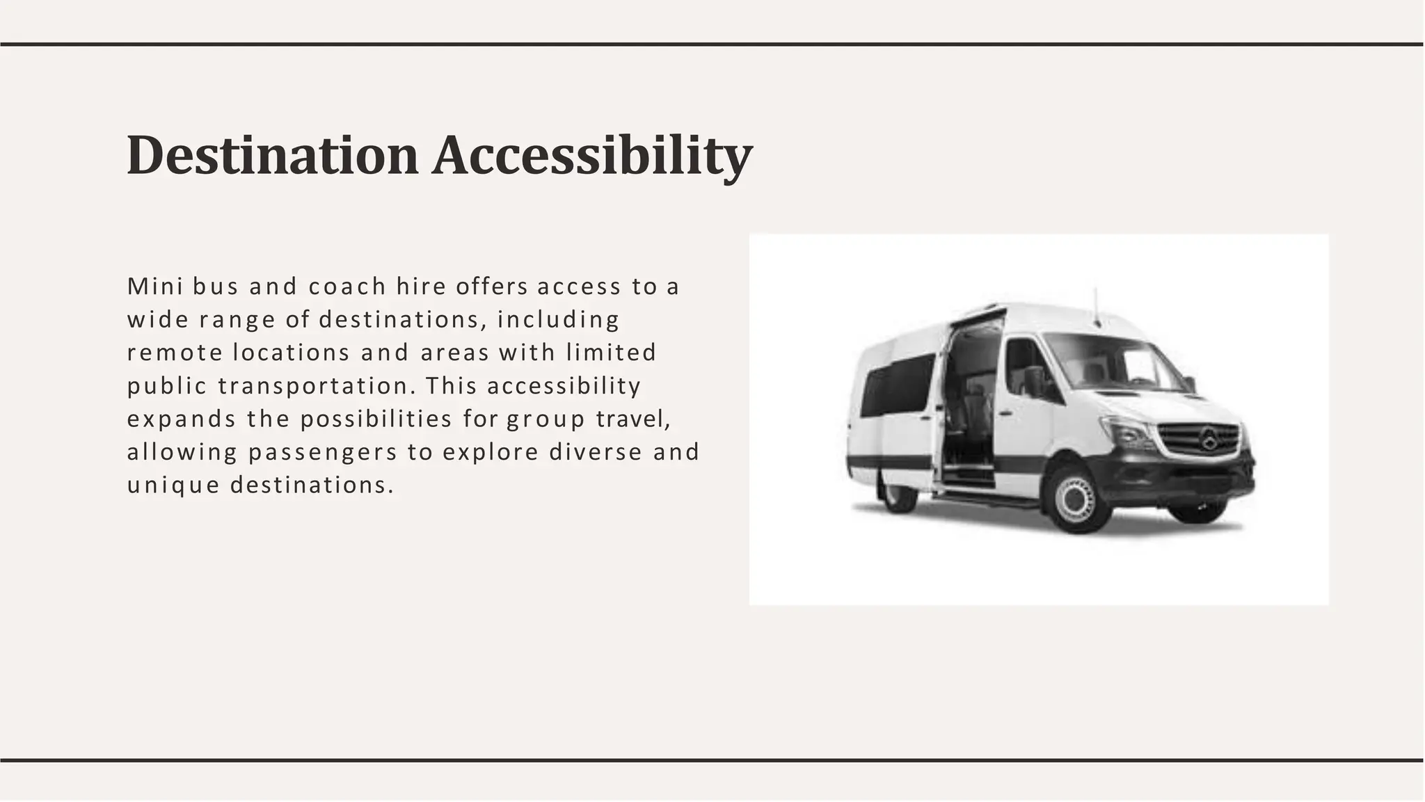 Mini bus and coach hire offers access to a
wide range of destinations, including
remote locations and areas with limited
public transportation. This accessibility
expands the possibilities for group travel,
allowing passengers to explore diverse and
unique destinations.
Destination Accessibility
 